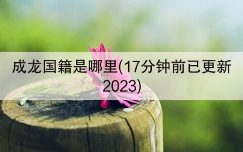 成龙国籍是哪里(17分钟前已更新2023)