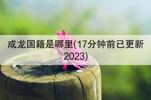 成龙国籍是哪里(17分钟前已更新2023)