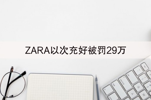 ZARA以次充好被罚29万(ZARA因以次充好被罚29万)